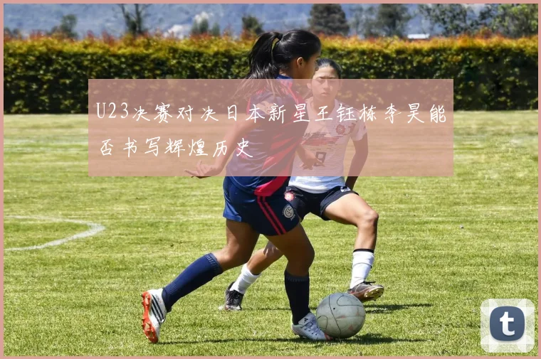 U23决赛对决日本新星王钰栋李昊能否书写辉煌历史