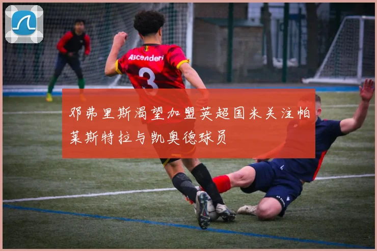 邓弗里斯渴望加盟英超国米关注帕莱斯特拉与凯奥德球员
