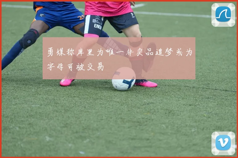 勇媒称库里为唯一非卖品追梦或为字母可被交易