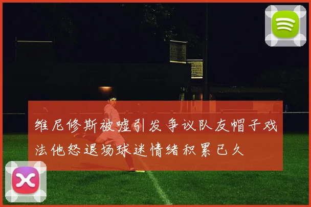 维尼修斯被嘘引发争议队友帽子戏法他怒退场球迷情绪积累已久