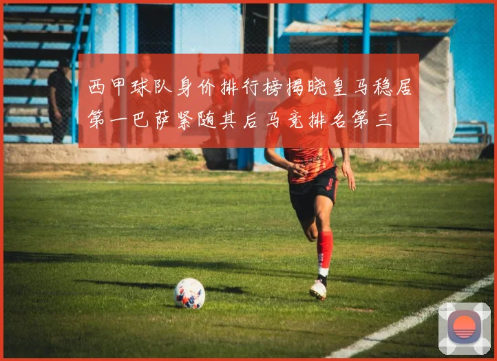 西甲球队身价排行榜揭晓皇马稳居第一巴萨紧随其后马竞排名第三