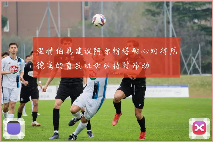 温特伯恩建议阿尔特塔耐心对待厄德高的首发机会以待时而动