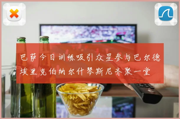 巴萨今日训练吸引众星参与巴尔德埃里克伯纳尔什琴斯尼齐聚一堂