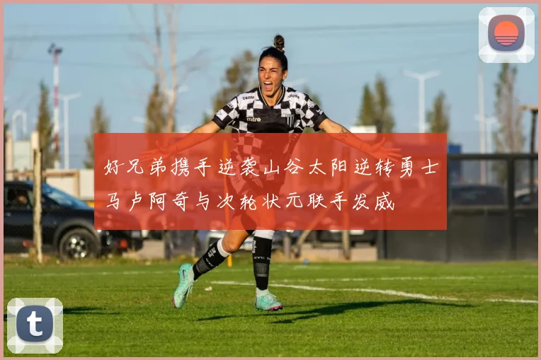 好兄弟携手逆袭山谷太阳逆转勇士马卢阿奇与次轮状元联手发威