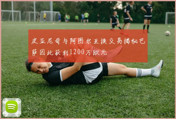 皮亚尼奇与阿图尔互换交易揭秘巴萨因此获利1200万欧元