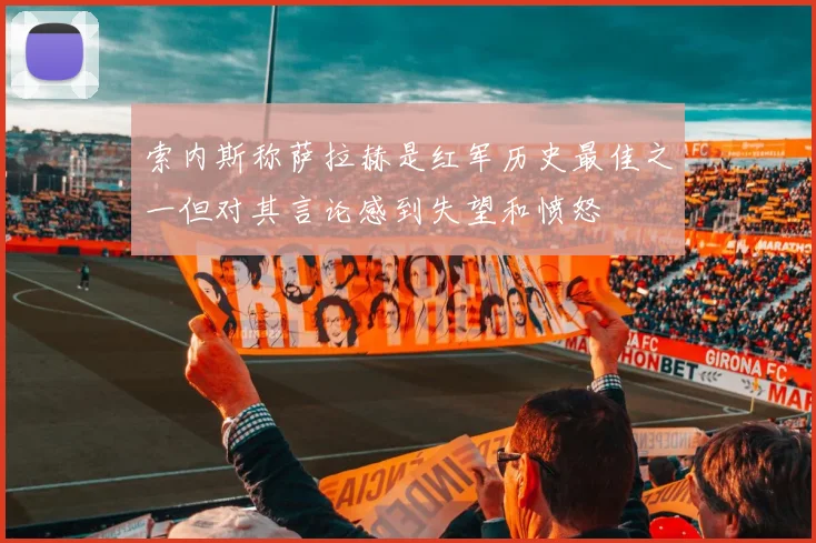 索内斯称萨拉赫是红军历史最佳之一但对其言论感到失望和愤怒