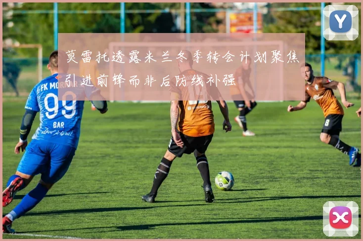 莫雷托透露米兰冬季转会计划聚焦引进前锋而非后防线补强