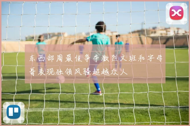 东西部周最佳争夺激烈文班和字母哥表现独领风骚超越众人