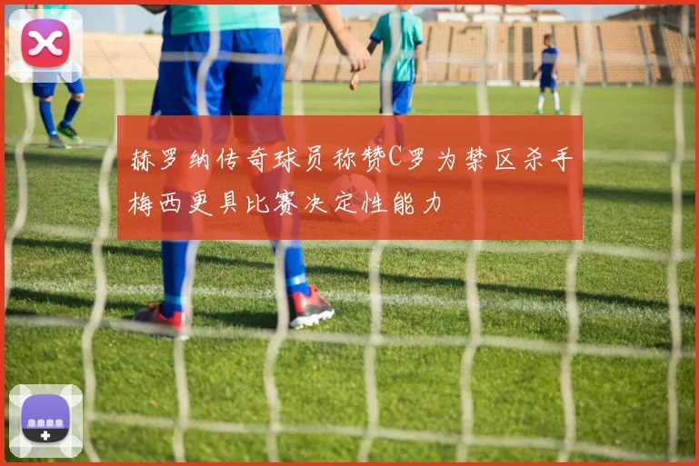 赫罗纳传奇球员称赞C罗为禁区杀手梅西更具比赛决定性能力