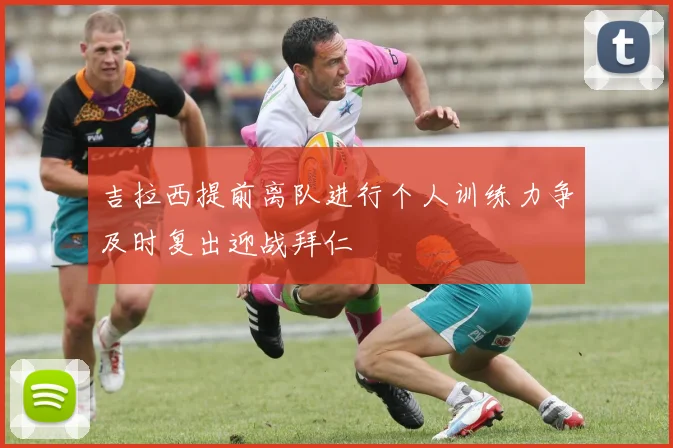 吉拉西提前离队进行个人训练力争及时复出迎战拜仁