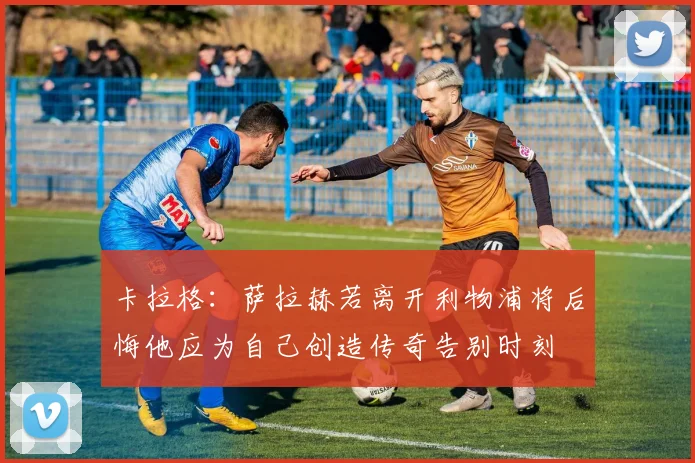 卡拉格：萨拉赫若离开利物浦将后悔他应为自己创造传奇告别时刻