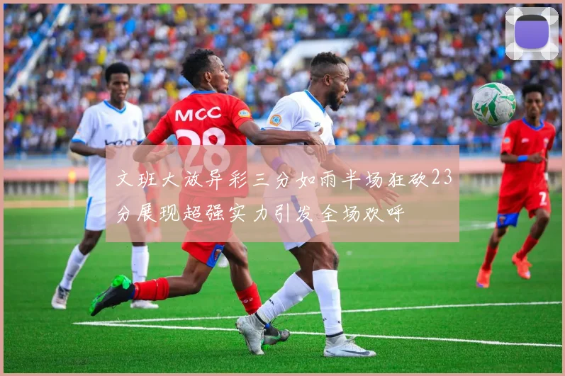 文班大放异彩三分如雨半场狂砍23分展现超强实力引发全场欢呼