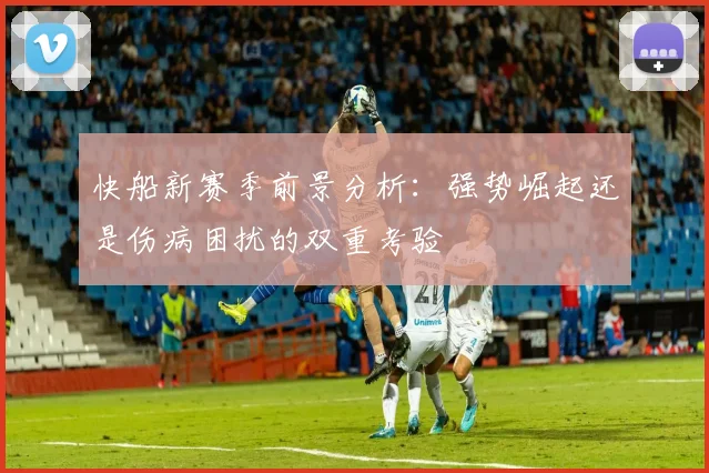 快船新赛季前景分析：强势崛起还是伤病困扰的双重考验