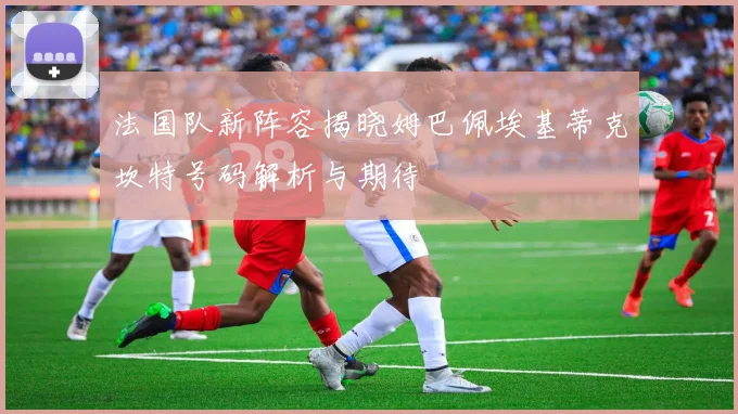 法国队新阵容揭晓姆巴佩埃基蒂克坎特号码解析与期待