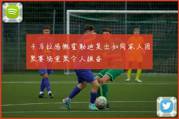 卡马拉感慨霍勒迪复出如同家人团聚赛场重聚令人振奋