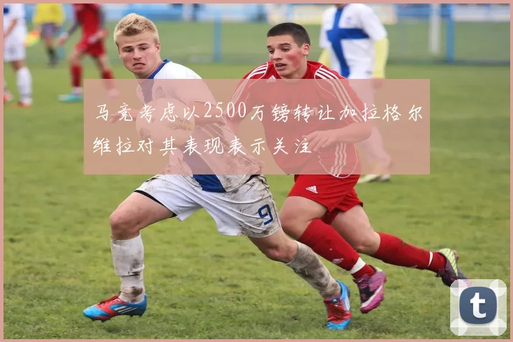 马竞考虑以2500万镑转让加拉格尔维拉对其表现表示关注