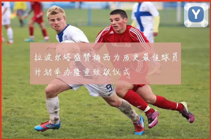 拉波尔塔盛赞梅西为历史最佳球员计划举办隆重致敬仪式