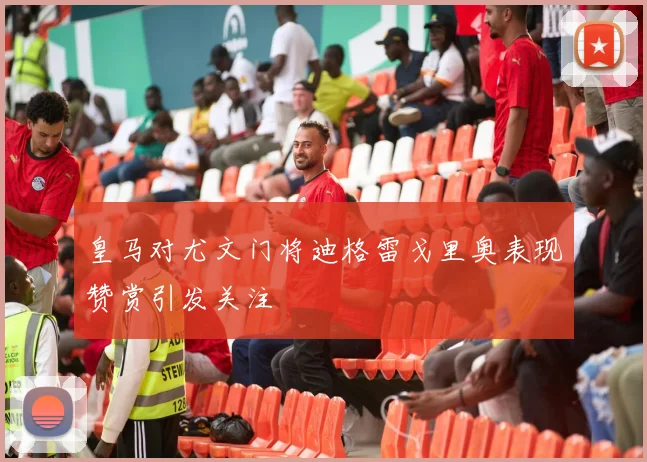 皇马对尤文门将迪格雷戈里奥表现赞赏引发关注